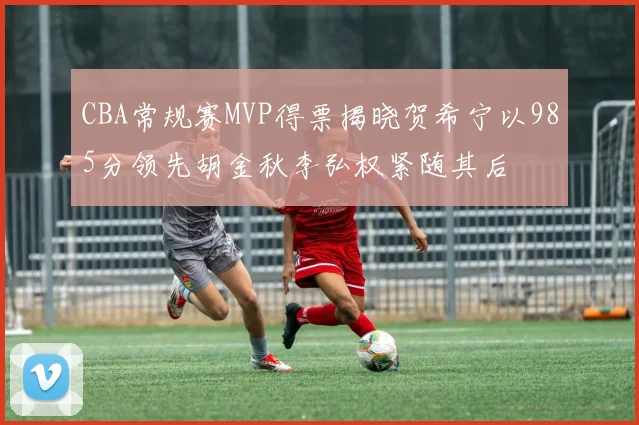 CBA常规赛MVP得票揭晓贺希宁以985分领先胡金秋李弘权紧随其后