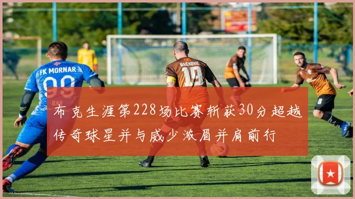 布克生涯第228场比赛斩获30分超越传奇球星并与威少浓眉并肩前行