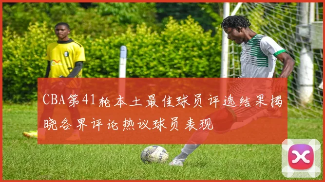 CBA第41轮本土最佳球员评选结果揭晓各界评论热议球员表现