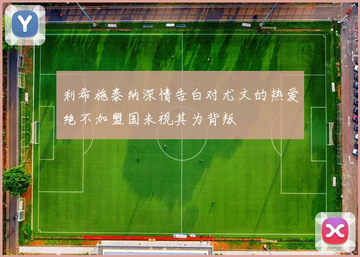 利希施泰纳深情告白对尤文的热爱绝不加盟国米视其为背叛